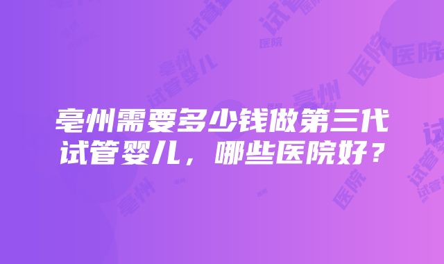 亳州需要多少钱做第三代试管婴儿，哪些医院好？