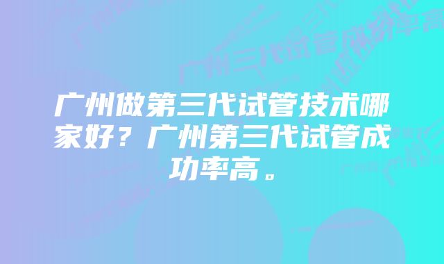 广州做第三代试管技术哪家好？广州第三代试管成功率高。