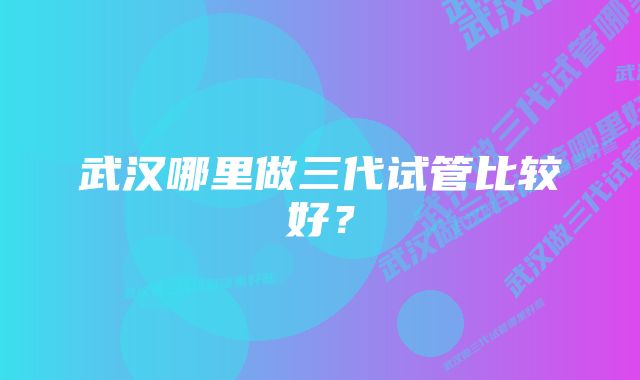 武汉哪里做三代试管比较好？