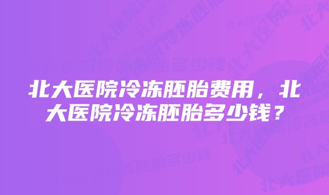 北大医院冷冻胚胎费用，北大医院冷冻胚胎多少钱？