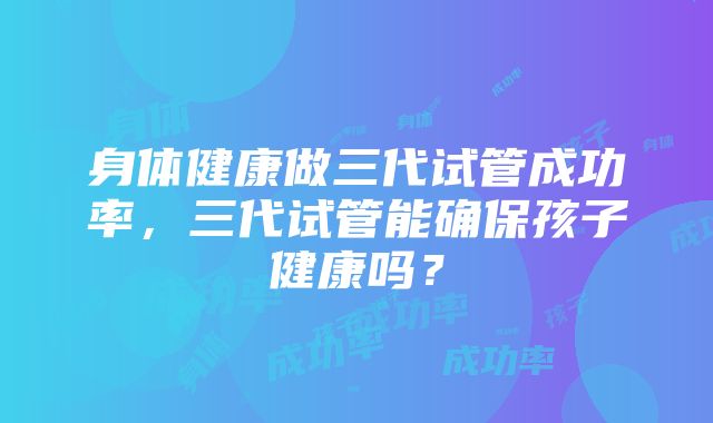 身体健康做三代试管成功率，三代试管能确保孩子健康吗？