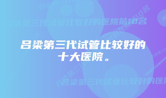 吕梁第三代试管比较好的十大医院。