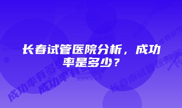 长春试管医院分析，成功率是多少？