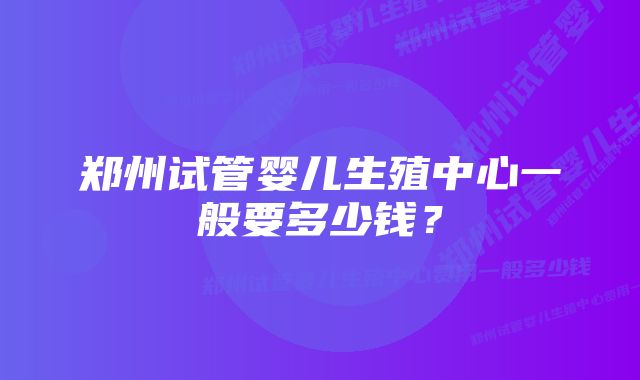 郑州试管婴儿生殖中心一般要多少钱？