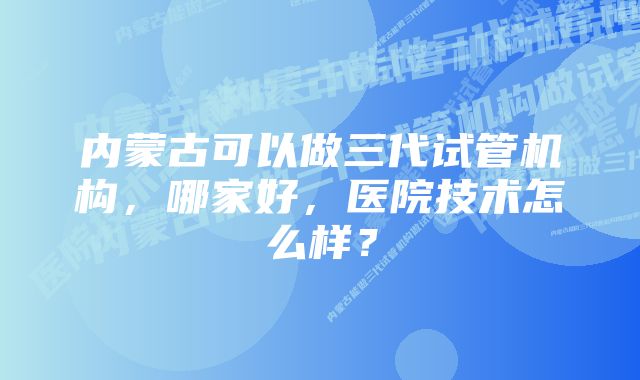 内蒙古可以做三代试管机构，哪家好，医院技术怎么样？