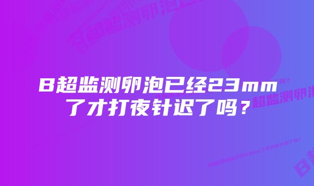 B超监测卵泡已经23mm了才打夜针迟了吗？