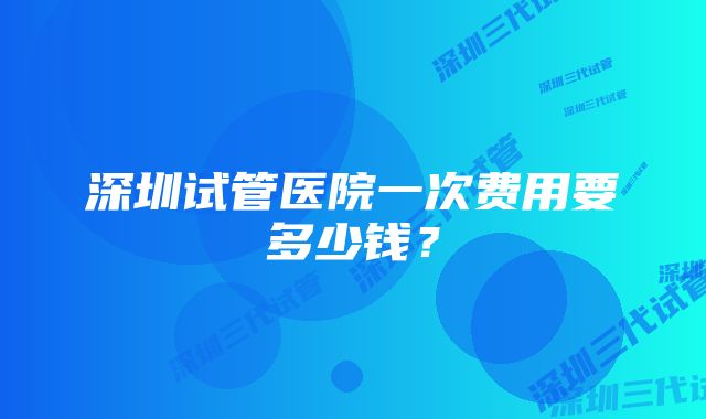 深圳试管医院一次费用要多少钱？