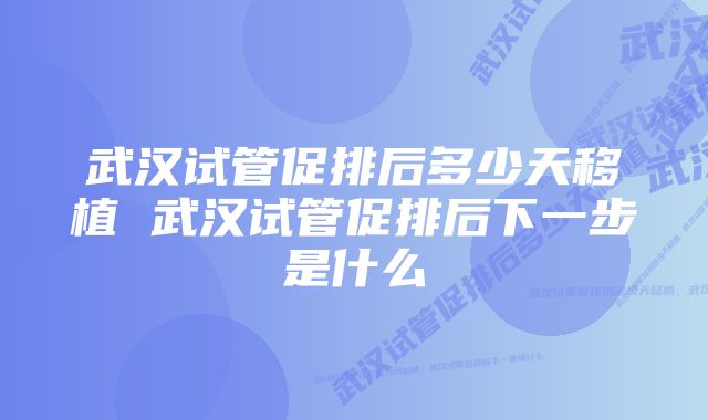 武汉试管促排后多少天移植 武汉试管促排后下一步是什么