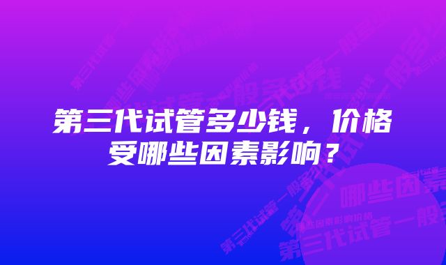 第三代试管多少钱，价格受哪些因素影响？