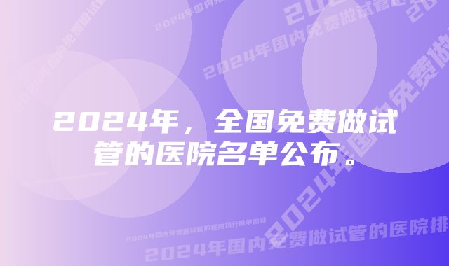 2024年，全国免费做试管的医院名单公布。