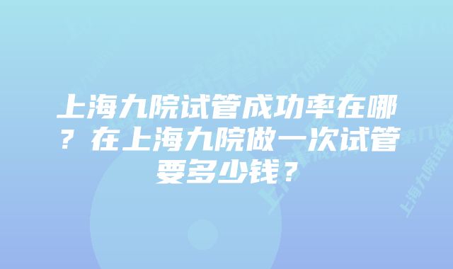 上海九院试管成功率在哪？在上海九院做一次试管要多少钱？