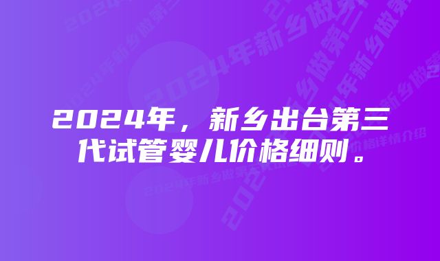 2024年，新乡出台第三代试管婴儿价格细则。