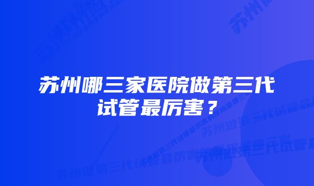 苏州哪三家医院做第三代试管最厉害？