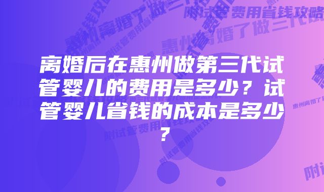 离婚后在惠州做第三代试管婴儿的费用是多少？试管婴儿省钱的成本是多少？