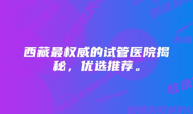 西藏最权威的试管医院揭秘，优选推荐。