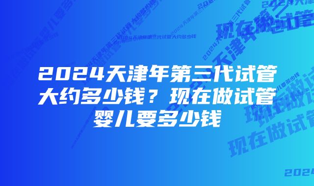 2024天津年第三代试管大约多少钱？现在做试管婴儿要多少钱