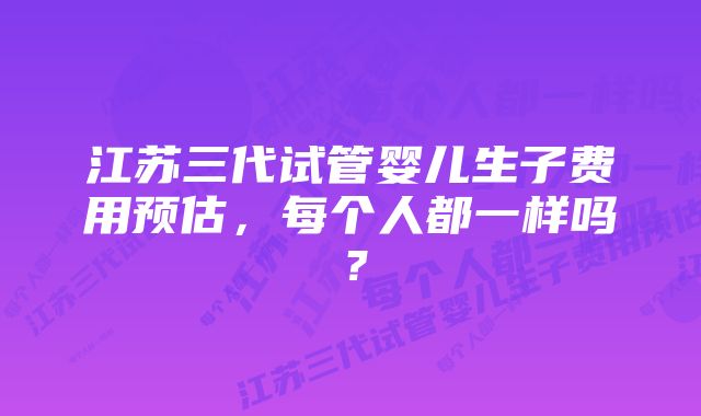 江苏三代试管婴儿生子费用预估，每个人都一样吗？