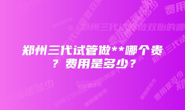 郑州三代试管做**哪个贵？费用是多少？