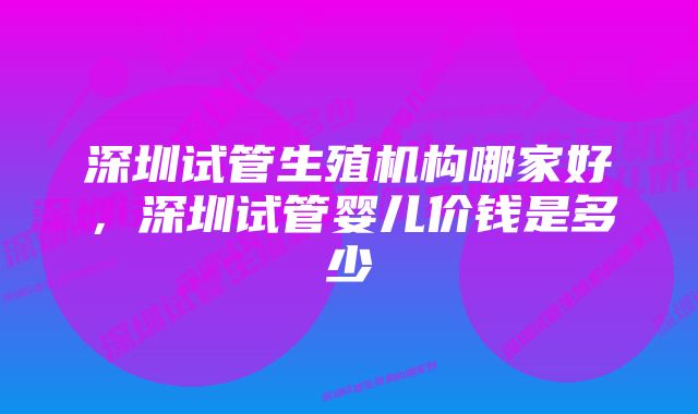 深圳试管生殖机构哪家好，深圳试管婴儿价钱是多少