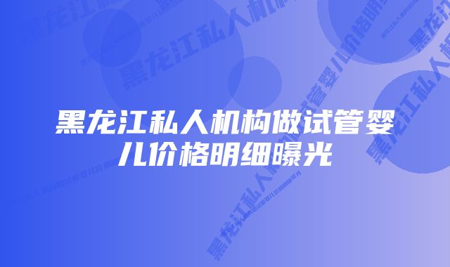 黑龙江私人机构做试管婴儿价格明细曝光