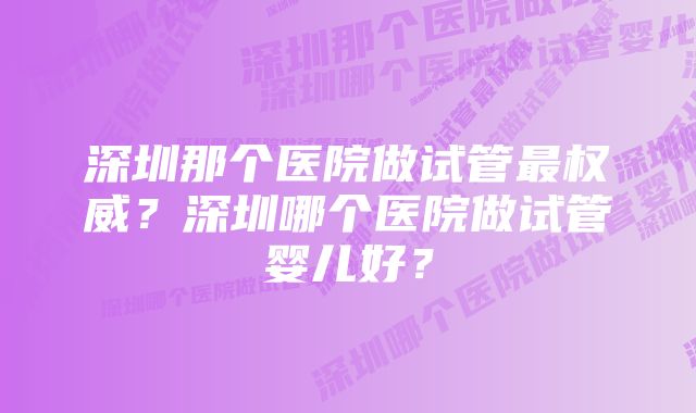 深圳那个医院做试管最权威？深圳哪个医院做试管婴儿好？