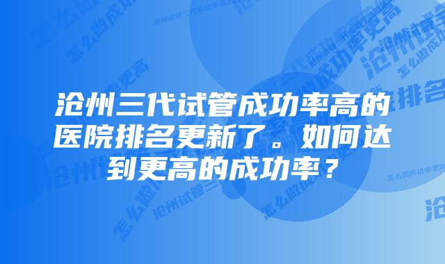 沧州三代试管成功率高的医院排名更新了。如何达到更高的成功率？