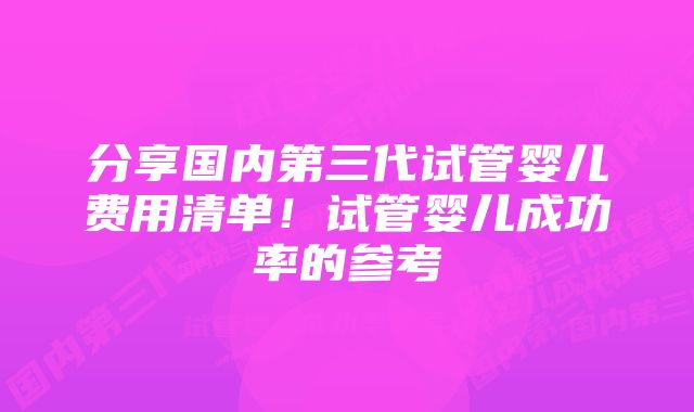 分享国内第三代试管婴儿费用清单！试管婴儿成功率的参考