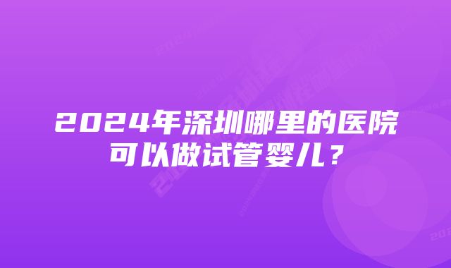 2024年深圳哪里的医院可以做试管婴儿？