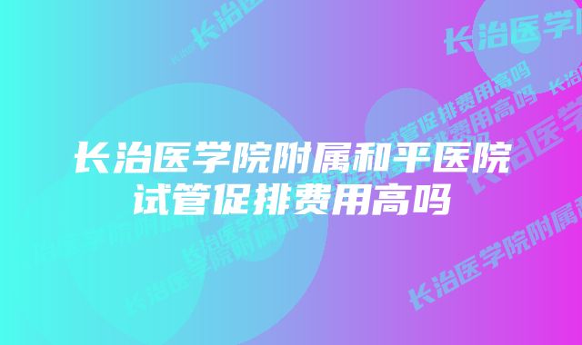 长治医学院附属和平医院试管促排费用高吗