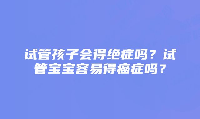 试管孩子会得绝症吗？试管宝宝容易得癌症吗？