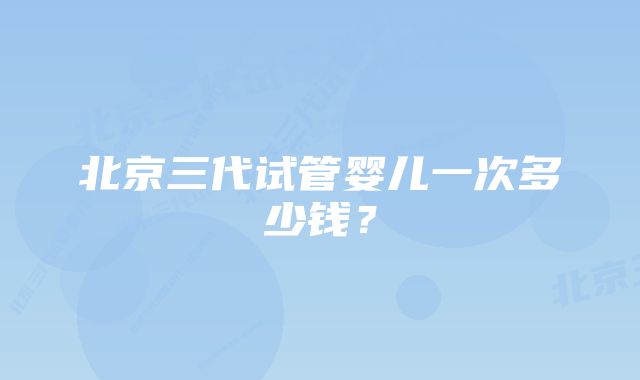 北京三代试管婴儿一次多少钱？