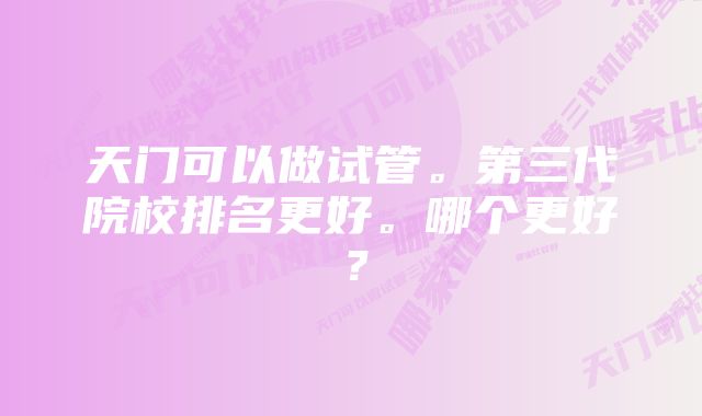 天门可以做试管。第三代院校排名更好。哪个更好？