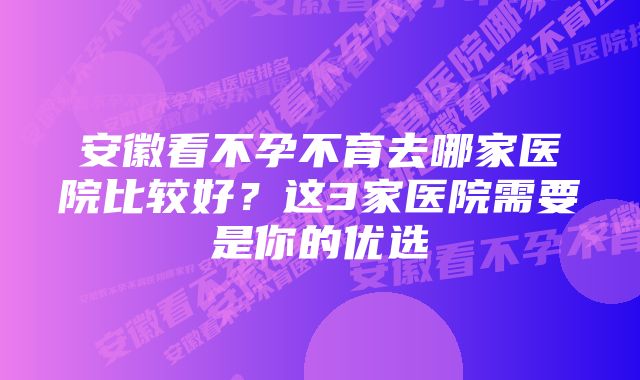 安徽看不孕不育去哪家医院比较好？这3家医院需要是你的优选