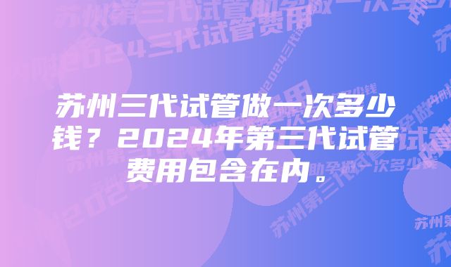 苏州三代试管做一次多少钱？2024年第三代试管费用包含在内。