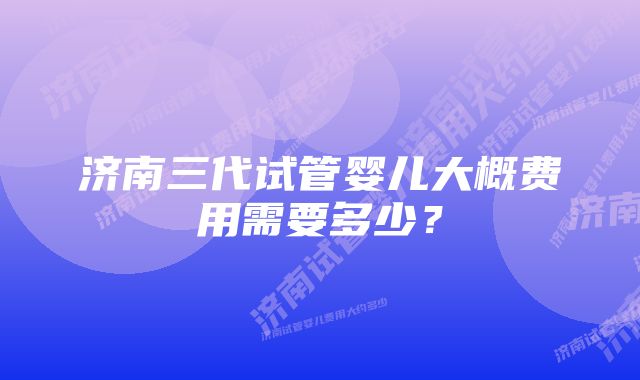 济南三代试管婴儿大概费用需要多少？