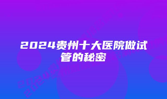 2024贵州十大医院做试管的秘密