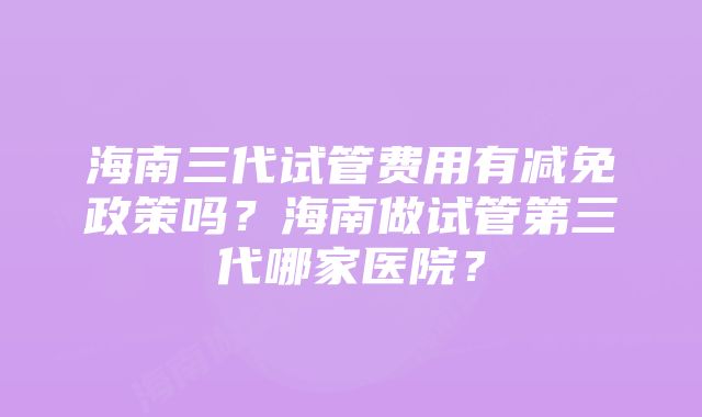 海南三代试管费用有减免政策吗？海南做试管第三代哪家医院？