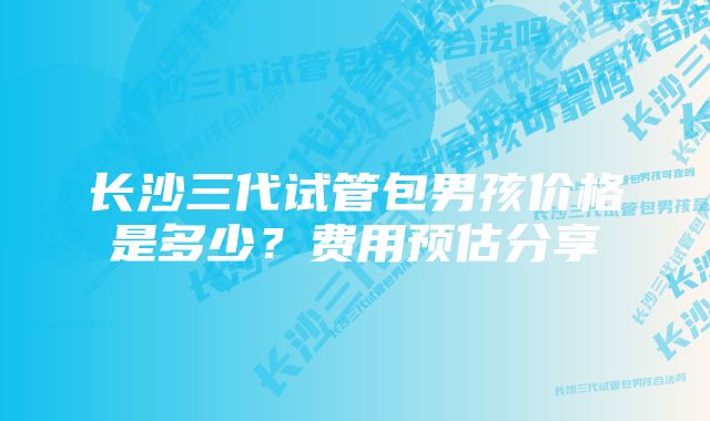 长沙三代试管包男孩价格是多少？费用预估分享