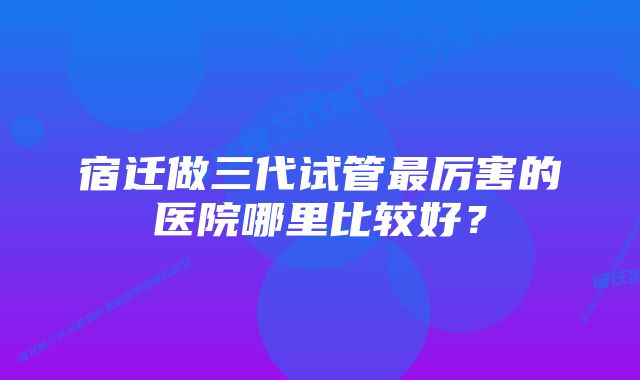 宿迁做三代试管最厉害的医院哪里比较好？