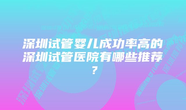 深圳试管婴儿成功率高的深圳试管医院有哪些推荐？