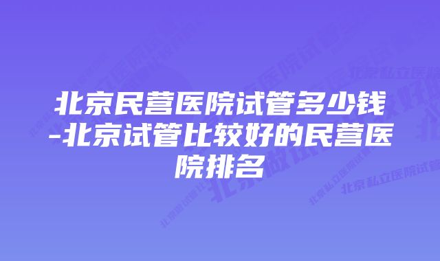 北京民营医院试管多少钱-北京试管比较好的民营医院排名