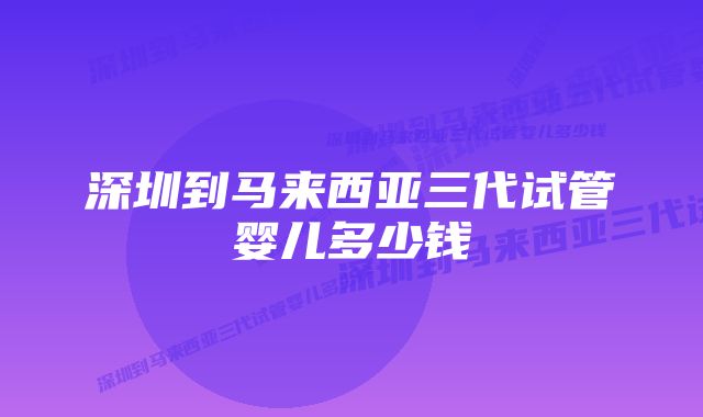 深圳到马来西亚三代试管婴儿多少钱