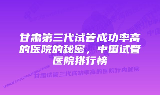 甘肃第三代试管成功率高的医院的秘密，中国试管医院排行榜