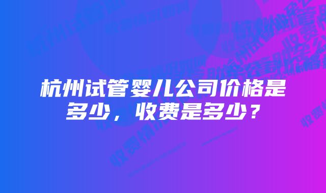 杭州试管婴儿公司价格是多少，收费是多少？