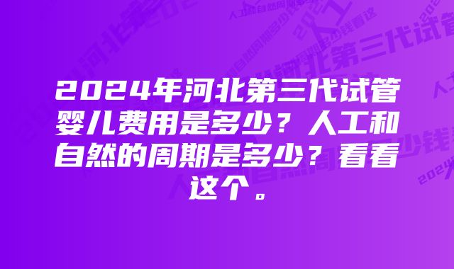 2024年河北第三代试管婴儿费用是多少？人工和自然的周期是多少？看看这个。