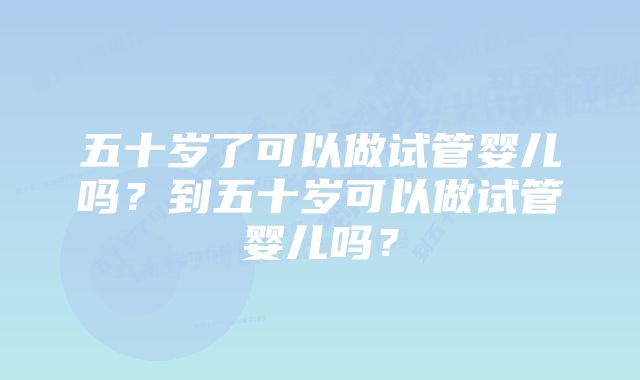 五十岁了可以做试管婴儿吗？到五十岁可以做试管婴儿吗？