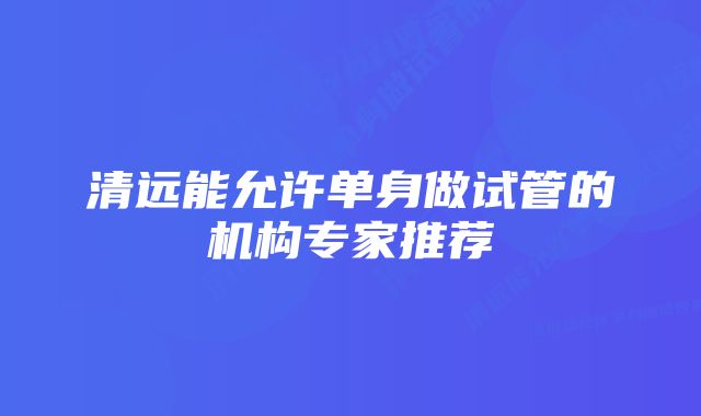 清远能允许单身做试管的机构专家推荐