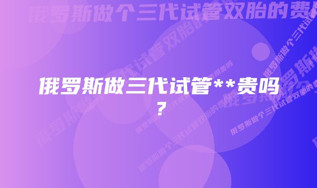 俄罗斯做三代试管**贵吗？