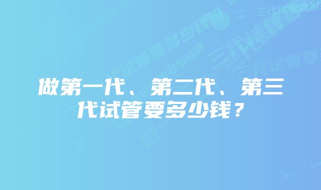 做第一代、第二代、第三代试管要多少钱？