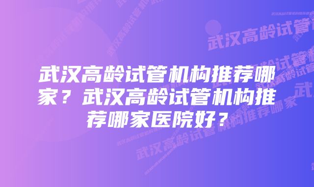 武汉高龄试管机构推荐哪家？武汉高龄试管机构推荐哪家医院好？